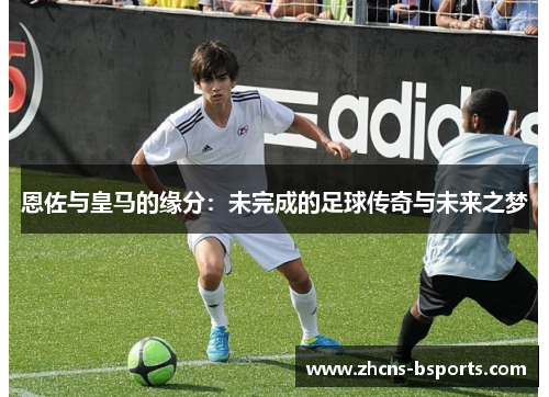 恩佐与皇马的缘分：未完成的足球传奇与未来之梦