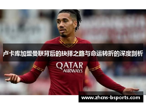 卢卡库加盟曼联背后的抉择之路与命运转折的深度剖析