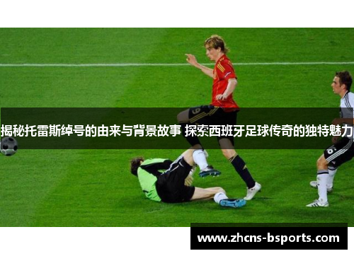 揭秘托雷斯绰号的由来与背景故事 探索西班牙足球传奇的独特魅力