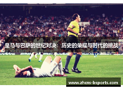 皇马与巴萨的世纪对决：历史的荣耀与时代的挑战