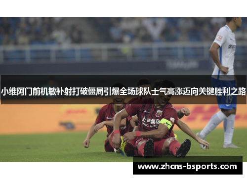 小维阿门前机敏补射打破僵局引爆全场球队士气高涨迈向关键胜利之路